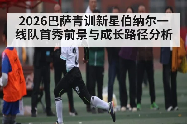 2026巴萨青训新星伯纳尔一线队首秀前景与成长路径分析