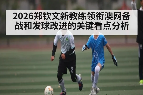 2026郑钦文新教练领衔澳网备战和发球改进的关键看点分析